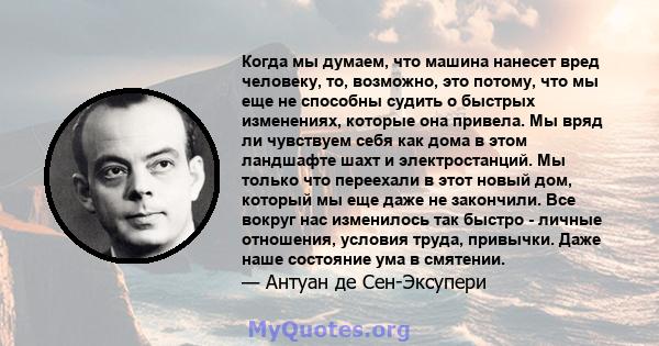 Когда мы думаем, что машина нанесет вред человеку, то, возможно, это потому, что мы еще не способны судить о быстрых изменениях, которые она привела. Мы вряд ли чувствуем себя как дома в этом ландшафте шахт и