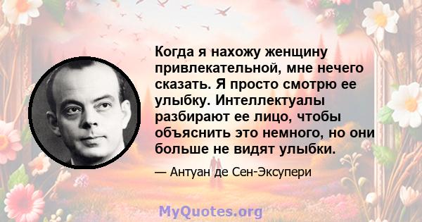 Когда я нахожу женщину привлекательной, мне нечего сказать. Я просто смотрю ее улыбку. Интеллектуалы разбирают ее лицо, чтобы объяснить это немного, но они больше не видят улыбки.