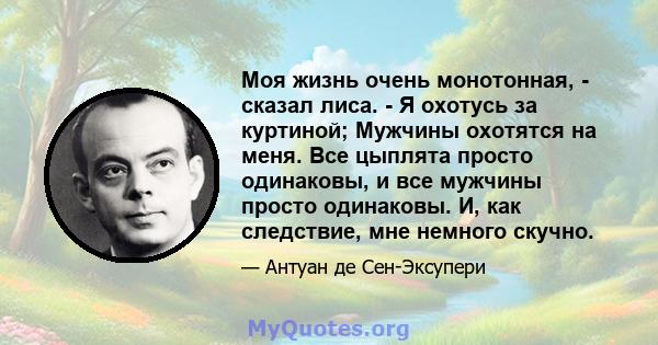 Моя жизнь очень монотонная, - сказал лиса. - Я охотусь за куртиной; Мужчины охотятся на меня. Все цыплята просто одинаковы, и все мужчины просто одинаковы. И, как следствие, мне немного скучно.