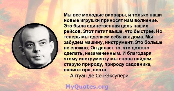 Мы все молодые варвары, и только наши новые игрушки приносят нам волнение. Это была единственная цель наших рейсов. Этот летит выше, что быстрее. Но теперь мы сделаем себя как дома. Мы забудем машину, инструмент. Это