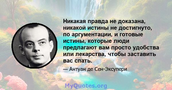 Никакая правда не доказана, никакой истины не достигнуто, по аргументации, и готовые истины, которые люди предлагают вам просто удобства или лекарства, чтобы заставить вас спать.