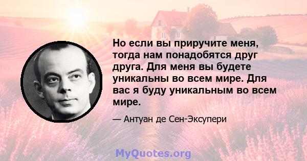 Но если вы приручите меня, тогда нам понадобятся друг друга. Для меня вы будете уникальны во всем мире. Для вас я буду уникальным во всем мире.