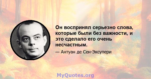 Он воспринял серьезно слова, которые были без важности, и это сделало его очень несчастным.