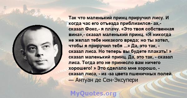 Так что маленький принц приручил лису. И когда час его отъезда приблизился- ах,- сказал Фокс,- я плачу. «Это твоя собственная вина»,- сказал маленький принц. «Я никогда не желал тебе никакого вреда; но ты хотел, чтобы я 