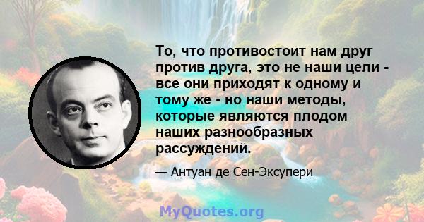 То, что противостоит нам друг против друга, это не наши цели - все они приходят к одному и тому же - но наши методы, которые являются плодом наших разнообразных рассуждений.