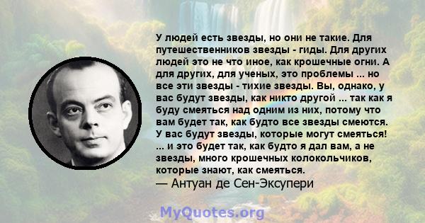 У людей есть звезды, но они не такие. Для путешественников звезды - гиды. Для других людей это не что иное, как крошечные огни. А для других, для ученых, это проблемы ... но все эти звезды - тихие звезды. Вы, однако, у