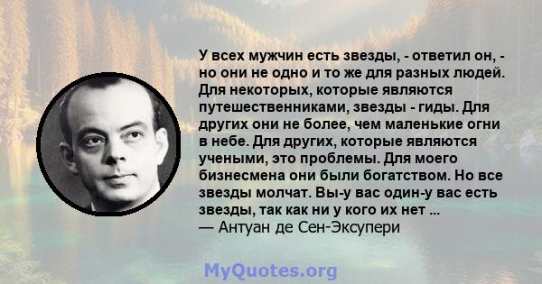 У всех мужчин есть звезды, - ответил он, - но они не одно и то же для разных людей. Для некоторых, которые являются путешественниками, звезды - гиды. Для других они не более, чем маленькие огни в небе. Для других,