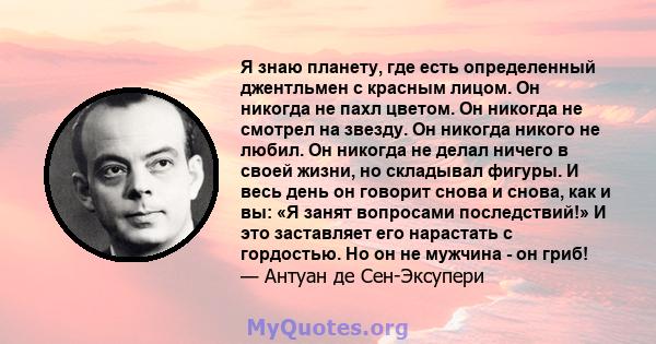 Я знаю планету, где есть определенный джентльмен с красным лицом. Он никогда не пахл цветом. Он никогда не смотрел на звезду. Он никогда никого не любил. Он никогда не делал ничего в своей жизни, но складывал фигуры. И