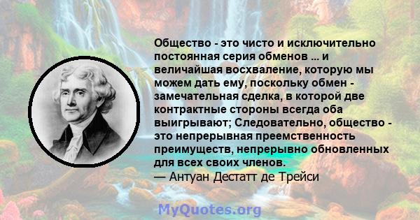 Общество - это чисто и исключительно постоянная серия обменов ... и величайшая восхваление, которую мы можем дать ему, поскольку обмен - замечательная сделка, в которой две контрактные стороны всегда оба выигрывают;