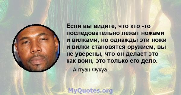 Если вы видите, что кто -то последовательно лежат ножами и вилками, но однажды эти ножи и вилки становятся оружием, вы не уверены, что он делает это как воин, это только его дело.