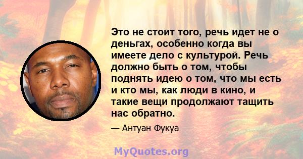 Это не стоит того, речь идет не о деньгах, особенно когда вы имеете дело с культурой. Речь должно быть о том, чтобы поднять идею о том, что мы есть и кто мы, как люди в кино, и такие вещи продолжают тащить нас обратно.