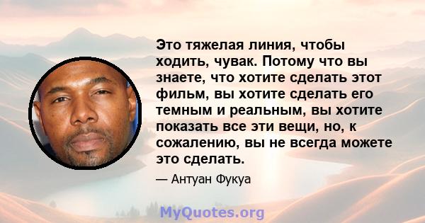 Это тяжелая линия, чтобы ходить, чувак. Потому что вы знаете, что хотите сделать этот фильм, вы хотите сделать его темным и реальным, вы хотите показать все эти вещи, но, к сожалению, вы не всегда можете это сделать.