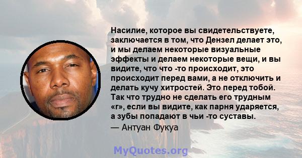 Насилие, которое вы свидетельствуете, заключается в том, что Дензел делает это, и мы делаем некоторые визуальные эффекты и делаем некоторые вещи, и вы видите, что что -то происходит, это происходит перед вами, а не