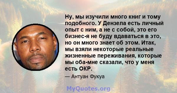 Ну, мы изучили много книг и тому подобного. У Дензела есть личный опыт с ним, а не с собой, это его бизнес-я не буду вдаваться в это, но он много знает об этом. Итак, мы взяли некоторые реальные жизненные переживания,