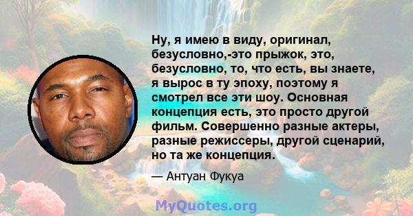 Ну, я имею в виду, оригинал, безусловно,-это прыжок, это, безусловно, то, что есть, вы знаете, я вырос в ту эпоху, поэтому я смотрел все эти шоу. Основная концепция есть, это просто другой фильм. Совершенно разные