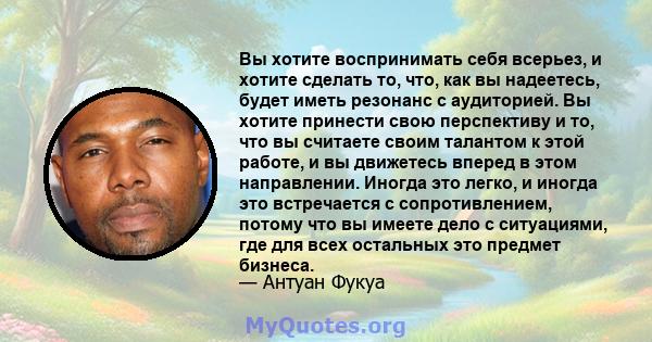 Вы хотите воспринимать себя всерьез, и хотите сделать то, что, как вы надеетесь, будет иметь резонанс с аудиторией. Вы хотите принести свою перспективу и то, что вы считаете своим талантом к этой работе, и вы движетесь