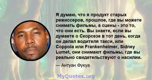 Я думаю, что я продукт старых режиссеров, прошлое, где вы можете снимать фильмы, а сцены - это то, что они есть. Вы знаете, если вы думаете о Скорсезе в тот день, когда он делал водителя такси, или Coppola или