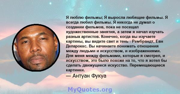 Я люблю фильмы; Я выросла любящие фильмы. Я всегда любил фильмы. Я никогда не думал о создании фильмов, пока не посещал художественные занятия, а затем я начал изучать разных артистов. Конечно, когда вы изучаете