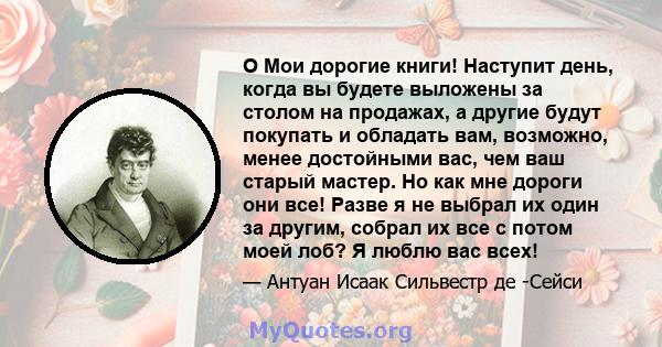 O Мои дорогие книги! Наступит день, когда вы будете выложены за столом на продажах, а другие будут покупать и обладать вам, возможно, менее достойными вас, чем ваш старый мастер. Но как мне дороги они все! Разве я не