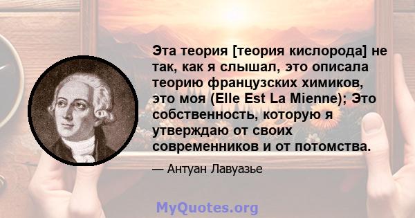 Эта теория [теория кислорода] не так, как я слышал, это описала теорию французских химиков, это моя (Elle Est La Mienne); Это собственность, которую я утверждаю от своих современников и от потомства.