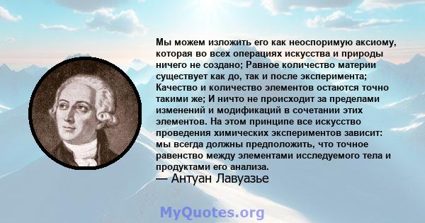 Мы можем изложить его как неоспоримую аксиому, которая во всех операциях искусства и природы ничего не создано; Равное количество материи существует как до, так и после эксперимента; Качество и количество элементов