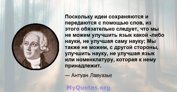 Поскольку идеи сохраняются и передаются с помощью слов, из этого обязательно следует, что мы не можем улучшить язык какой -либо науки, не улучшая саму науку; Мы также не можем, с другой стороны, улучшить науку, не