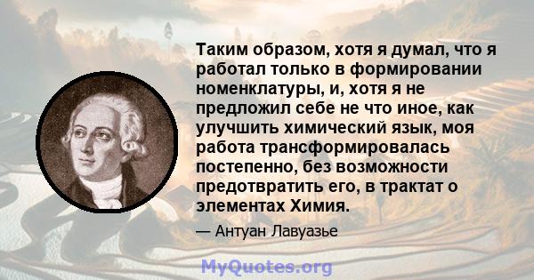 Таким образом, хотя я думал, что я работал только в формировании номенклатуры, и, хотя я не предложил себе не что иное, как улучшить химический язык, моя работа трансформировалась постепенно, без возможности