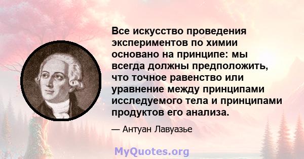 Все искусство проведения экспериментов по химии основано на принципе: мы всегда должны предположить, что точное равенство или уравнение между принципами исследуемого тела и принципами продуктов его анализа.