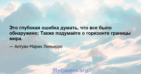 Это глубокая ошибка думать, что все было обнаружено; Также подумайте о горизонте границы мира.