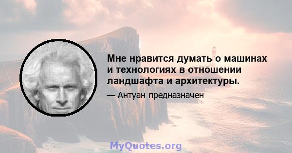 Мне нравится думать о машинах и технологиях в отношении ландшафта и архитектуры.