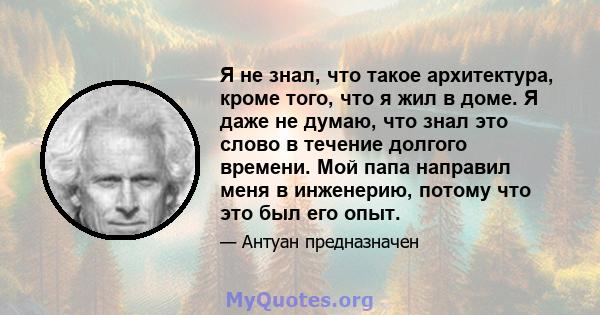 Я не знал, что такое архитектура, кроме того, что я жил в доме. Я даже не думаю, что знал это слово в течение долгого времени. Мой папа направил меня в инженерию, потому что это был его опыт.