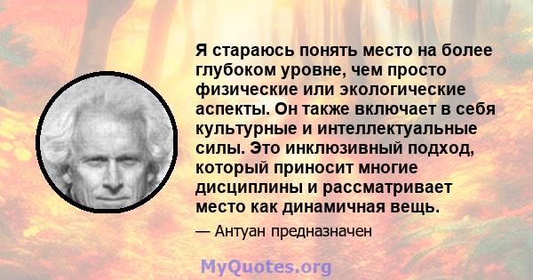 Я стараюсь понять место на более глубоком уровне, чем просто физические или экологические аспекты. Он также включает в себя культурные и интеллектуальные силы. Это инклюзивный подход, который приносит многие дисциплины