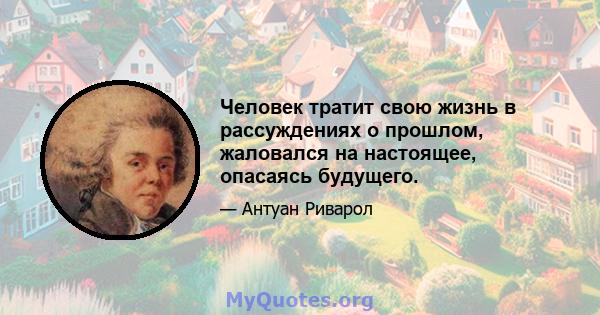 Человек тратит свою жизнь в рассуждениях о прошлом, жаловался на настоящее, опасаясь будущего.