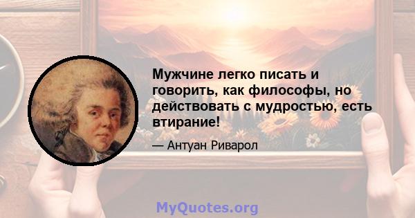 Мужчине легко писать и говорить, как философы, но действовать с мудростью, есть втирание!