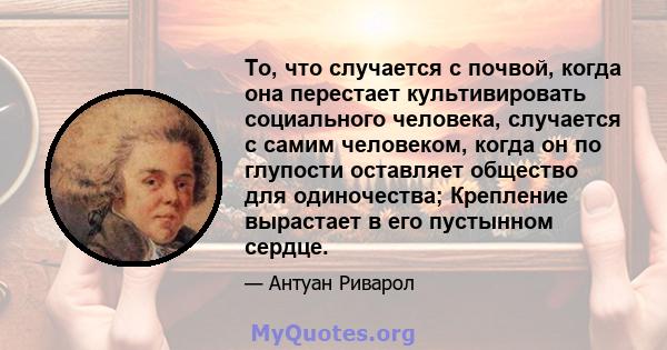 То, что случается с почвой, когда она перестает культивировать социального человека, случается с самим человеком, когда он по глупости оставляет общество для одиночества; Крепление вырастает в его пустынном сердце.