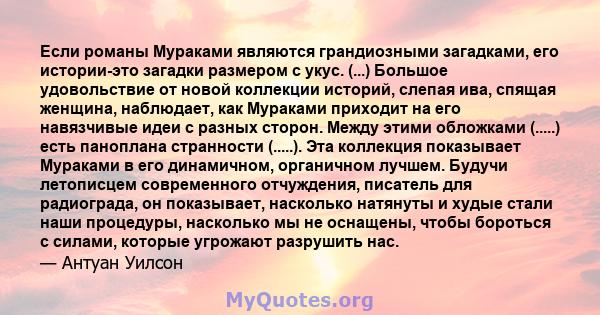 Если романы Мураками являются грандиозными загадками, его истории-это загадки размером с укус. (...) Большое удовольствие от новой коллекции историй, слепая ива, спящая женщина, наблюдает, как Мураками приходит на его