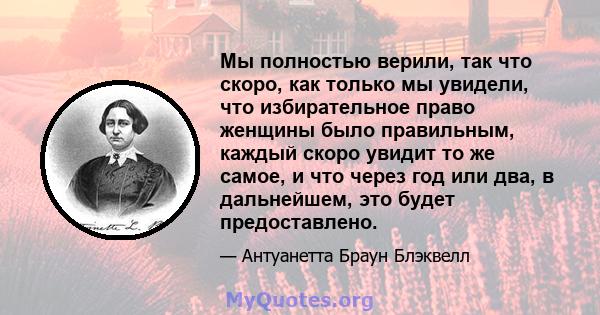 Мы полностью верили, так что скоро, как только мы увидели, что избирательное право женщины было правильным, каждый скоро увидит то же самое, и что через год или два, в дальнейшем, это будет предоставлено.