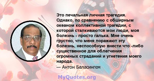 Это печальная личная трагедия. Однако, по сравнению с обширным океаном коллективной трагедии, с которой сталкиваются мои люди, моя болезнь - просто галька. Мне очень грустно, что меня поражают эту болезнь, неспособную