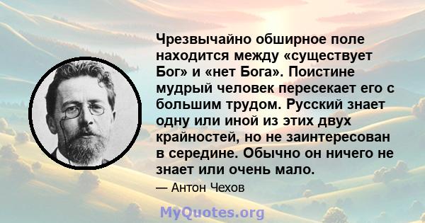 Чрезвычайно обширное поле находится между «существует Бог» и «нет Бога». Поистине мудрый человек пересекает его с большим трудом. Русский знает одну или иной из этих двух крайностей, но не заинтересован в середине.