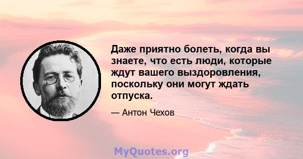 Даже приятно болеть, когда вы знаете, что есть люди, которые ждут вашего выздоровления, поскольку они могут ждать отпуска.