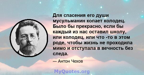 Для спасения его души мусульманин копает колодец. Было бы прекрасно, если бы каждый из нас оставил школу, или колодец, или что -то в этом роде, чтобы жизнь не проходила мимо и отступала в вечность без следа.