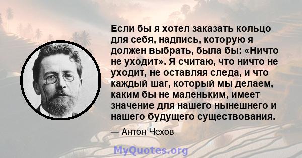 Если бы я хотел заказать кольцо для себя, надпись, которую я должен выбрать, была бы: «Ничто не уходит». Я считаю, что ничто не уходит, не оставляя следа, и что каждый шаг, который мы делаем, каким бы не маленьким,