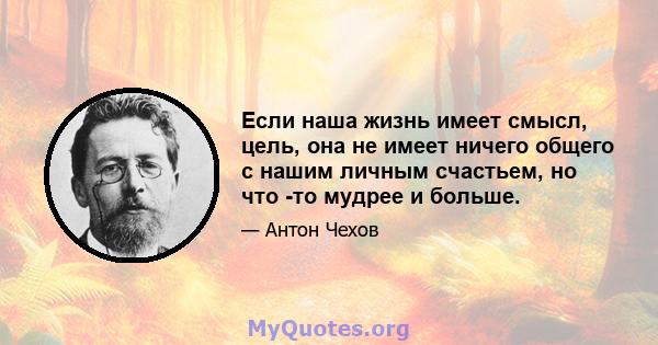 Если наша жизнь имеет смысл, цель, она не имеет ничего общего с нашим личным счастьем, но что -то мудрее и больше.