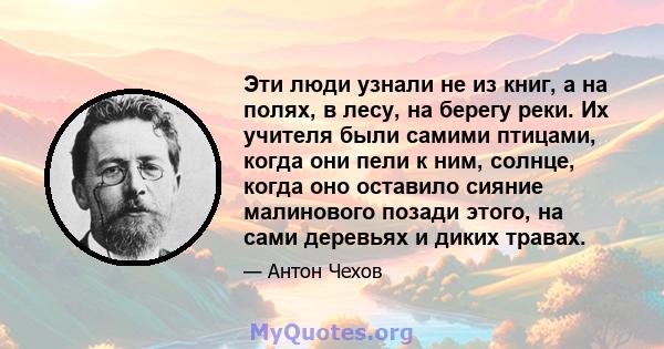 Эти люди узнали не из книг, а на полях, в лесу, на берегу реки. Их учителя были самими птицами, когда они пели к ним, солнце, когда оно оставило сияние малинового позади этого, на сами деревьях и диких травах.