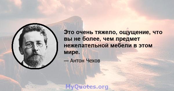 Это очень тяжело, ощущение, что вы не более, чем предмет нежелательной мебели в этом мире.