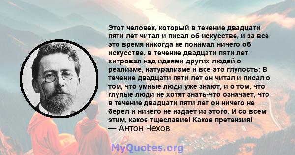 Этот человек, который в течение двадцати пяти лет читал и писал об искусстве, и за все это время никогда не понимал ничего об искусстве, в течение двадцати пяти лет хитровал над идеями других людей о реализме,