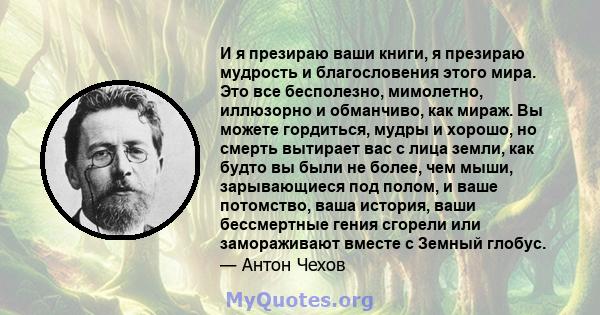 И я презираю ваши книги, я презираю мудрость и благословения этого мира. Это все бесполезно, мимолетно, иллюзорно и обманчиво, как мираж. Вы можете гордиться, мудры и хорошо, но смерть вытирает вас с лица земли, как