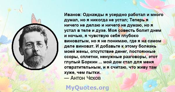 Иванов: Однажды я усердно работал и много думал, но я никогда не устал; Теперь я ничего не делаю и ничего не думаю, но я устал в теле и духе. Моя совесть болит днем ​​и ночью, я чувствую себя глубоко виноватым, но я не