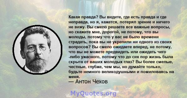 Какая правда? Вы видите, где есть правда и где неправда, но я, кажется, потерял зрение и ничего не вижу. Вы смело решаете все важные вопросы, но скажите мне, дорогой, не потому, что вы молоды, потому что у вас не было