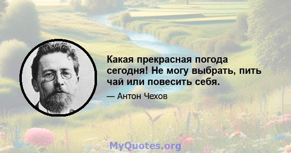 Какая прекрасная погода сегодня! Не могу выбрать, пить чай или повесить себя.